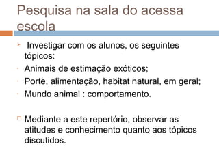 Pesquisa na sala do acessa
escola
 Investigar com os alunos, os seguintes
tópicos:
- Animais de estimação exóticos;
- Porte, alimentação, habitat natural, em geral;
- Mundo animal : comportamento.
 Mediante a este repertório, observar as
atitudes e conhecimento quanto aos tópicos
discutidos.
 