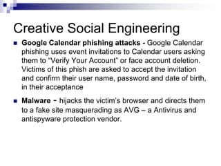 Creative Social EngineeringGoogle Calendar phishing attacks - Google Calendar phishing uses event invitations to Calendar users asking them to “Verify Your Account” or face account deletion. Victims of this phish are asked to accept the invitation and confirm their user name, password and date of birth, in their acceptance Malware - hijacks the victim’s browser and directs them to a fake site masquerading as AVG – a Antivirus and antispyware protection vendor.