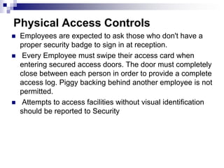Physical Access ControlsEmployees are expected to ask those who don't have a proper security badge to sign in at reception. Every Employee must swipe their access card when entering secured access doors. The door must completely close between each person in order to provide a complete access log. Piggy backing behind another employee is not permitted.  Attempts to access facilities without visual identification should be reported to Security