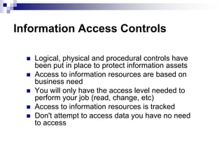 Information Access ControlsLogical, physical and procedural controls have been put in place to protect information assetsAccess to information resources are based on business needYou will only have the access level needed to perform your job (read, change, etc)Access to information resources is trackedDon't attempt to access data you have no need to access
