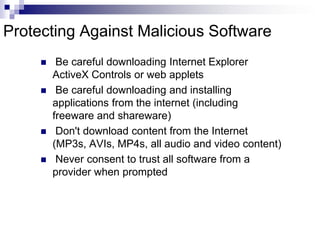 Protecting Against Malicious Software Be careful downloading Internet Explorer ActiveX Controls or web applets Be careful downloading and installing applications from the internet (including freeware and shareware) Don't download content from the Internet (MP3s, AVIs, MP4s, all audio and video content) Never consent to trust all software from a provider when prompted