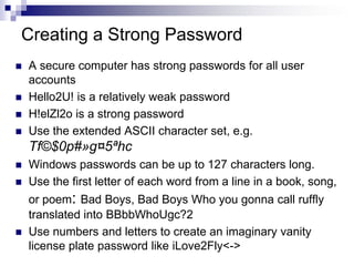Creating a Strong PasswordA secure computer has strong passwords for all user accounts Hello2U! is a relatively weak password H!elZl2o is a strong password Use the extended ASCII character set, e.g. Tf©$0p#»g¤5ªhcWindows passwords can be up to 127 characters long.Use the first letter of each word from a line in a book, song, or poem: Bad Boys, Bad Boys Who you gonna call ruffly translated into BBbbWhoUgc?2Use numbers and letters to create an imaginary vanity license plate password like iLove2Fly<->