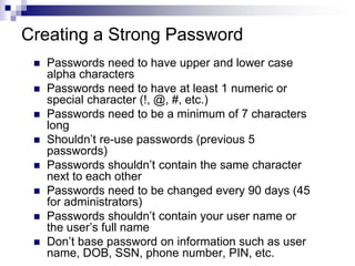 Creating a Strong PasswordPasswords need to have upper and lower case alpha charactersPasswords need to have at least 1 numeric or special character (!, @, #, etc.)Passwords need to be a minimum of 7 characters longShouldn’t re-use passwords (previous 5 passwords)Passwords shouldn’t contain the same character next to each otherPasswords need to be changed every 90 days (45 for administrators)Passwords shouldn’t contain your user name or the user’s full nameDon’t base password on information such as user name, DOB, SSN, phone number, PIN, etc. 