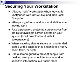 Securing Your WorkstationAlways “lock” workstation when leaving it unattended with Ctrl-Alt-Del and then Lock Computer Always log off or shut down workstation when leaving work Use a password protected screen saver from the list of available screen savers on your system (don't download and install screensavers)When traveling always secure an unattended laptop with a cable lock to attach it to a heavy chair, table, or desk .Use a screen guard to prevent people from peeking over your shoulder as you work on sensitive information in a public place