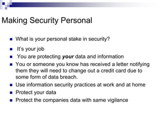 Making Security PersonalWhat is your personal stake in security? It’s your job You are protecting your data and informationYou or someone you know has received a letter notifying them they will need to change out a credit card due to some form of data breach.Use information security practices at work and at homeProtect your data Protect the companies data with same vigilance