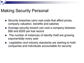 Making Security PersonalSecurity breaches carry real costs that affect prices, company valuation, benefits and salariesAverage security breach can cost a company between $90 and $305 per lost record The number of instances of identity theft are growing exponentially every year Legislation and industry standards are starting to hold companies and individuals accountable for security
