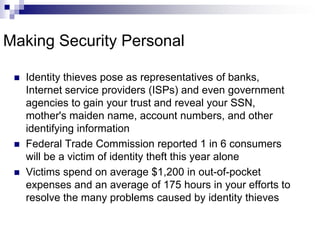 Making Security PersonalIdentity thieves pose as representatives of banks, Internet service providers (ISPs) and even government agencies to gain your trust and reveal your SSN, mother's maiden name, account numbers, and other identifying informationFederal Trade Commission reported 1 in 6 consumers will be a victim of identity theft this year alone Victims spend on average $1,200 in out-of-pocket expenses and an average of 175 hours in your efforts to resolve the many problems caused by identity thieves