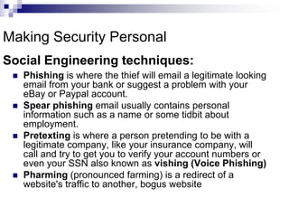 fool you into giving them information you would normally not disclose.Making Security PersonalSocial Engineering techniques:Phishing is where the thief will email a legitimate looking email from your bank or suggest a problem with your eBay or Paypal account.Spear phishing email usually contains personal information such as a name or some tidbit about employment. Pretexting is where a person pretending to be with a legitimate company, like your insurance company, will call and try to get you to verify your account numbers or even your SSN also known as vishing (Voice Phishing)Pharming (pronounced farming) is a redirect of a website's traffic to another, bogus website 
