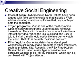 Creative Social EngineeringInternet scam - hybrid cars in North Dakota have been tagged with fake parking citations that include a Web address hosting malicious software that drops a Trojan onto the computer.Trojan programs - Zlob is one of the most common types of software programs used to attack Windows these days. The victim is sent a link to what looks like an interesting video. When the link is clicked, the user is told to install a multimedia codec file in order to watch the video. That file is actually malicious software.Phishing kits -Some fraudsters have developed websites to sell ready-made products to other fraudsters, such as phishing kits. Recently, the RSA FraudAction Research Lab traced a new type of service on a particular website to sell HTML injections, which can be combined with Trojan attacks. 