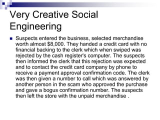 Very Creative Social EngineeringSuspects entered the business, selected merchandise worth almost $8,000. They handed a credit card with no financial backing to the clerk which when swiped was rejected by the cash register's computer. The suspects then informed the clerk that this rejection was expected and to contact the credit card company by phone to receive a payment approval confirmation code. The clerk was then given a number to call which was answered by another person in the scam who approved the purchase and gave a bogus confirmation number. The suspects then left the store with the unpaid merchandise .