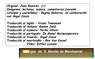 Original: Joan Ramirez (+)
Imágenes, lecturas, música, comentarios (versión
catalana y castellana) : Regina Goberna, en colaboración
con Àngel Casas
Traducción al inglés : Vivian Townsend
Traducción al italiano: Ramon Julià
Traducción al euskera: Periko Alkain
Traducción al portugués: Ze Manel Marquespereira
Traducción al francés: Àngel Casas
Traducción al neerlandés : Ben Van Vossel
Vídeo: Esther Lozano
Monjas de S. Benito de Montserrat
www.monestirsantbenetmontserrat.com/regin
 