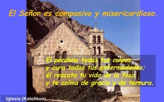 El Señor es compasivo y misericordioso.
El perdona todas tus culpas
y cura todas tus enfermedades;
él rescata tu vida de la fosa
y te colma de gracia y de ternura.
Iglesia (Katolikon)
 