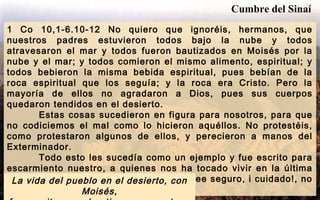1 Co 10,1-6.10-12 No quiero que ignoréis, hermanos, que
nuestros padres estuvieron todos bajo la nube y todos
atravesaron el mar y todos fueron bautizados en Moisés por la
nube y el mar; y todos comieron el mismo alimento, espiritual; y
todos bebieron la misma bebida espiritual, pues bebían de la
roca espiritual que los seguía; y la roca era Cristo. Pero la
mayoría de ellos no agradaron a Dios, pues sus cuerpos
quedaron tendidos en el desierto.
Estas cosas sucedieron en figura para nosotros, para que
no codiciemos el mal como lo hicieron aquéllos. No protestéis,
como protestaron algunos de ellos, y perecieron a manos del
Exterminador.
Todo esto les sucedía como un ejemplo y fue escrito para
escarmiento nuestro, a quienes nos ha tocado vivir en la última
de las edades. Por lo tanto, el que se cree seguro, i cuidado!, no
caiga.
La vida del pueblo en el desierto, con
Moisés,
Cumbre del Sinaí
 