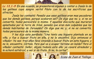 Icono de Juan el Teólogo
Lc 13,1-9 En una ocasión, se presentaron algunos a contar a Jesús lo de
los galileos cuya sangre vertió Pilato con la de los sacrificios que
ofrecían.
Jesús les contestó: Pensáis que esos galileos eran mas pecadores
que los demás galileos, porque acabaron así? Os digo que no; y, si no os
convertís, todos pareceréis lo mismo. Y aquellos dieciocho que murieron
aplastados por la torre de Siloé, pensáis que eran más culpables que los
demás habitantes de Jerusalén? Os digo que no; y, si no os convertís,
todos pereceareis de la misma manera.
Y les dijo esta parábola: "Uno tenía una higuera plantada en su
viña, y fue a buscar fruto en ella, y no lo encontró. Dijo entonces al
viñador: Ya ves: tres años llevo viniendo a buscar fruto en esta higuera, y
no lo, encuentro. Córtala. Para qué va a ocupar terreno en balde? Pero el
viñador contestó: Señor, déjala todavía este año; yo cavaré alrededor y
le echaré estiércol, a ver si da fruto. Si no, la cortas".
 