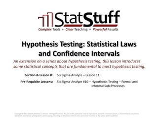 Section & Lesson #:
Pre-Requisite Lessons:
Complex Tools + Clear Teaching = Powerful Results
Hypothesis Testing: Statistical Laws
and Confidence Intervals
Six Sigma-Analyze – Lesson 11
An extension on a series about hypothesis testing, this lesson introduces
some statistical concepts that are fundamental to most hypothesis testing.
Six Sigma-Analyze #10 – Hypothesis Testing – Formal and
Informal Sub-Processes
Copyright © 2011-2019 by Matthew J. Hansen. All Rights Reserved. No part of this publication may be reproduced, stored in a retrieval system, or transmitted by any means
(electronic, mechanical, photographic, photocopying, recording or otherwise) without prior permission in writing by the author and/or publisher.
 