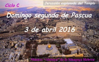 Ciclo C
Domingo segundo de Pascua
3 de abril 2016
Música: “Aleluya” de la Sinagoga Hebrea
Jerusalén esplanada del Templo
 