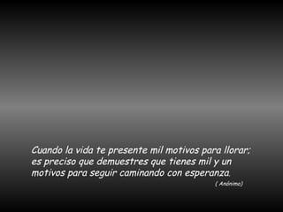 Cuando la vida te presente mil motivos para llorar; es preciso que demuestres que tienes mil y un motivos para seguir caminando con esperanza . ( Anónimo) 