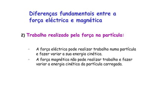 2) Trabalho realizado pela força na partícula:
–  A força eléctrica pode realizar trabalho numa partícula
e fazer variar a sua energia cinética.
–  A força magnética não pode realizar trabalho e fazer
variar a energia cinética da partícula carregada.
Diferenças fundamentais entre a
força eléctrica e magnética
 
