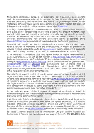 Nell’ambito dell’Unione Europea, la produzione ed il consumo delle derrate
agricole, costantemente minacciate da organismi nocivi, con effetti negativi sia
sulle rese che sulla qualità dei prodotti stessi, riveste una grande importanza. Uno dei
metodi più diffusi per la protezione dei vegetali e dei prodotti vegetali dall’azione di
tali organismi, è costituito dal trattamento con prodotti fitosanitari.
L’impiego di questi prodotti, contenenti sostanze attive ad diversa azione fitoiatrica,
può avere come conseguenza la presenza di residui nei prodotti trattatati, negli
animali nutriti con tali prodotti e nel miele prodotto da api esposte a queste
sostanze. Al momento dell’immissione in circolazione nell’UE, tuttavia, i prodotti
destinati all’alimentazione non devono contenere residui di sostanze attive
di prodotti fitosanitari superiori ai limiti massimi di residui (LMR) fissati per legge.
I valori di LMR, stabiliti per ciascuna combinazione sostanza attiva/prodotto, sono
fissati e valutati, al momento della loro autorizzazione, in modo da garantire un
elevato livello di tutela della salute dei consumatori. Il rispetto di tali limiti è assicurato
dal corretto impiego, secondo le modalità riportate nelle etichette autorizzate.
A far data dal 1° settembre 2008 sono quindi entrati in vigore, direttamente e
contemporaneamente in tutti gli stati membri, il Regolamento (CE) n° 396/2005 del
Parlamento europeo e del Consiglio del 23 febbraio 2005 ed i Regolamenti ad esso
collegati: ilRegolamento (CE) n° 149/2008 della Commissione del 29 gennaio 2008,
il Regolamento (CE) n° 260/2008 della Commissione del 18 marzo 2008 ed
il Regolamento (CE) n° 839/2008 della Commissione del 31 luglio 2008. Tali
regolamenti raccolgono e armonizzano in un unico testo i nuovi LMR delle sostanze
attive nei prodotti destinati all’alimentazione.
Nonostante gli aspetti positivi di questa nuova normativa, l'applicazione di tali
regolamenti non risulta scevra da criticità. La prima riguarda il fatto che non é
ancora stata abrogata la normativa nazionale (D.M. della Salute 27/08/2004 con le
19 modifiche successive) e pertanto rimangono in vigore tutte le parti non definite
dai Regolamenti, con alcune discordanze tra le misure previste dalle due normative,
con conseguenti incertezze su come procedere in caso di superamento dei limiti
previsti dai regolamenti o dalle normative precedenti.
La seconda evidente criticità è legata al campo di applicazione. Infatti, la
normativa europea non si applica ai prodotti legalmente fabbricati o importati nella
Comunità prima del 1° settembre 2008.
Il Ministero della Salute, sollecitato da più parti circa la definizione di "legalmente
fabbricati o importati" (fabbricati traduzione dall'inglese produced), si è sempre
espresso, attraverso circolari, supportato anche dal parere della Commissione
Europea, dichiarando che, in tale definizione, sono compresi i prodotti che hanno
subito trattamenti con prodotti fitosanitariprima dell'entrata in vigore dei limiti stessi.
Lo stesso Ministero precisa che le informazioni utili per stabilire l’epoca del
trattamento è l’esame del “quaderno di campagna” (art. 42 - DPR 290/2001). Tale
 