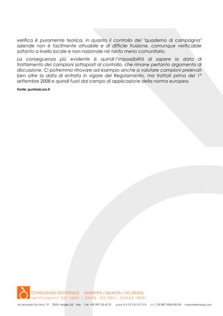 verifica è puramente teorica, in quanto il controllo del "quaderno di campagna"
aziende non è facilmente attuabile e di difficile fruizione, comunque verificabile
soltanto a livello locale e non nazionale né tanto meno comunitario.
La conseguenza più evidente è quindi l’impossibilità di sapere la data di
trattamento dei campioni sottoposti al controllo, che rimane pertanto argomento di
discussione. Ci potremmo ritrovare ad esempio anche a valutare campioni prelevati
ben oltre la data di entrata in vigore del Regolamento, ma trattati prima del 1°
settembre 2008 e quindi fuori dal campo di applicazione della norma europea.
Fonte: puntosicuro.it
 
