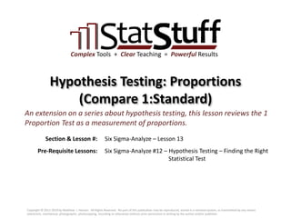Section & Lesson #:
Pre-Requisite Lessons:
Complex Tools + Clear Teaching = Powerful Results
Hypothesis Testing: Proportions
(Compare 1:Standard)
Six Sigma-Analyze – Lesson 13
An extension on a series about hypothesis testing, this lesson reviews the 1
Proportion Test as a measurement of proportions.
Six Sigma-Analyze #12 – Hypothesis Testing – Finding the Right
Statistical Test
Copyright © 2011-2019 by Matthew J. Hansen. All Rights Reserved. No part of this publication may be reproduced, stored in a retrieval system, or transmitted by any means
(electronic, mechanical, photographic, photocopying, recording or otherwise) without prior permission in writing by the author and/or publisher.
 