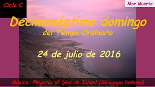 Ciclo CCiclo C
Decimoséptimo domingo
del Tiempo Ordinario
24 de julio de 2016
Música: Plegaria al Dios de Israel (Sinagoga hebrea)
Mar MuertoMar Muerto
 