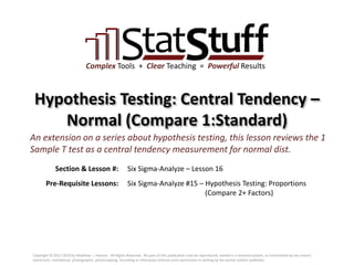 Section & Lesson #:
Pre-Requisite Lessons:
Complex Tools + Clear Teaching = Powerful Results
Hypothesis Testing: Central Tendency –
Normal (Compare 1:Standard)
Six Sigma-Analyze – Lesson 16
An extension on a series about hypothesis testing, this lesson reviews the 1
Sample T test as a central tendency measurement for normal dist.
Six Sigma-Analyze #15 – Hypothesis Testing: Proportions
(Compare 2+ Factors)
Copyright © 2011-2019 by Matthew J. Hansen. All Rights Reserved. No part of this publication may be reproduced, stored in a retrieval system, or transmitted by any means
(electronic, mechanical, photographic, photocopying, recording or otherwise) without prior permission in writing by the author and/or publisher.
 