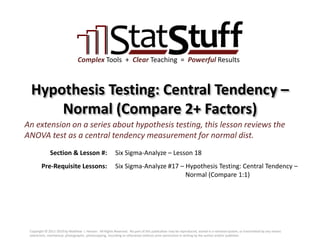 Section & Lesson #:
Pre-Requisite Lessons:
Complex Tools + Clear Teaching = Powerful Results
Hypothesis Testing: Central Tendency –
Normal (Compare 2+ Factors)
Six Sigma-Analyze – Lesson 18
An extension on a series about hypothesis testing, this lesson reviews the
ANOVA test as a central tendency measurement for normal dist.
Six Sigma-Analyze #17 – Hypothesis Testing: Central Tendency –
Normal (Compare 1:1)
Copyright © 2011-2019 by Matthew J. Hansen. All Rights Reserved. No part of this publication may be reproduced, stored in a retrieval system, or transmitted by any means
(electronic, mechanical, photographic, photocopying, recording or otherwise) without prior permission in writing by the author and/or publisher.
 