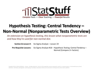 Section & Lesson #:
Pre-Requisite Lessons:
Complex Tools + Clear Teaching = Powerful Results
Hypothesis Testing: Central Tendency –
Non-Normal (Nonparametric Tests Overview)
Six Sigma-Analyze – Lesson 19
An extension on hypothesis testing, this lesson what nonparametric tests are
and how they’re used for non-normal dist.
Six Sigma-Analyze #18 – Hypothesis Testing: Central Tendency –
Normal (Compare 2+ Factors)
Copyright © 2011-2019 by Matthew J. Hansen. All Rights Reserved. No part of this publication may be reproduced, stored in a retrieval system, or transmitted by any means
(electronic, mechanical, photographic, photocopying, recording or otherwise) without prior permission in writing by the author and/or publisher.
 