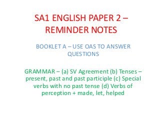 SA1 ENGLISH PAPER 2 –
REMINDER NOTES
BOOKLET A – USE OAS TO ANSWER
QUESTIONS
GRAMMAR – (a) SV Agreement (b) Tenses –
present, past and past participle (c) Special
verbs with no past tense (d) Verbs of
perception + made, let, helped
 
