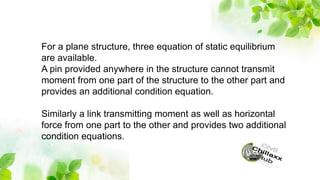 For a plane structure, three equation of static equilibrium
are available.
A pin provided anywhere in the structure cannot transmit
moment from one part of the structure to the other part and
provides an additional condition equation.
Similarly a link transmitting moment as well as horizontal
force from one part to the other and provides two additional
condition equations.
 