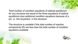 Toral number of condition equations of statical equilibrium
for any structure are equal to the three equations of statical
equilibrium plus additional condition equations because of a
pin or link anywhere in the structure.
The structure is unstable if the total number of reaction
components (R) are less than the total number of condition
equations available.
 