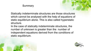 Summary
Statically indeterminate structures are those structures
which cannot be analysed with the help of equations of
static equilibrium alone. This is also called hyperstatic
structure.
In the case of statically indeterminate structures, the
number of unknown is greater than the number of
independent equations derived from the conditions of
static equilibrium.
 