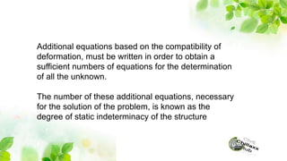 Additional equations based on the compatibility of
deformation, must be written in order to obtain a
sufficient numbers of equations for the determination
of all the unknown.
The number of these additional equations, necessary
for the solution of the problem, is known as the
degree of static indeterminacy of the structure
 