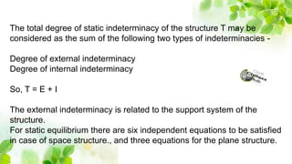 The total degree of static indeterminacy of the structure T may be
considered as the sum of the following two types of indeterminacies -
Degree of external indeterminacy
Degree of internal indeterminacy
So, T = E + I
The external indeterminacy is related to the support system of the
structure.
For static equilibrium there are six independent equations to be satisfied
in case of space structure., and three equations for the plane structure.
 