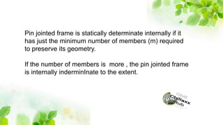 Pin jointed frame is statically determinate internally if it
has just the minimum number of members (m) required
to preserve its geometry.
If the number of members is more , the pin jointed frame
is internally inderminInate to the extent.
 