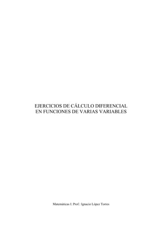  
 
 
 
 
 
 
 
 
 
 
 
 
 
EJERCICIOS DE CÁLCULO DIFERENCIAL
EN FUNCIONES DE VARIAS VARIABLES
Matemáticas I. Prof.: Ignacio López Torres
 