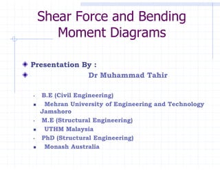 Presentation By :
Dr Muhammad Tahir
• B.E (Civil Engineering)
 Mehran University of Engineering and Technology
Jamshoro
• M.E (Structural Engineering)
 UTHM Malaysia
• PhD (Structural Engineering)
 Monash Australia
Shear Force and Bending
Moment Diagrams
 