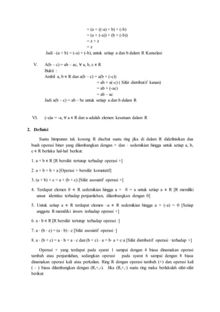 = (a + ((-a) + b) + (-b)
= (a + (-a)) + (b + (-b))
= z + z
= z
Jadi –(a + b) = (-a) + (-b), untuk setiap a dan b dalam R Kanselasi
V. A(b – c) = ab – ac, ∀ a, b, c ∊ R
Bukti :
Ambil a, b ∊ R dan a(b – c) = a(b + (-c))
= ab + a(-c) ( Sifat distributif kanan)
= ab + (-ac)
= ab – ac
Jadi a(b – c) = ab – bc untuk setiap a dan b dalam R
VI. (-u)a = -a, ∀ a ∊ R dan u adalah elemen kesatuan dalam R
2. Definisi
Suatu himpunan tak kosong R disebut suatu ring jika di dalam R didefinisikan dua
buah operasi biner yang dilambangkan dengan + dan ⋅ sedemikian hingga untuk setiap a, b,
c ∊ R berlaku hal-hal berikut:
1. a + b ∊ R [R bersifat tertutup terhadap operasi +]
2. a + b = b + a [Operasi + bersifat komutatif]
3. (a + b) + c = a + (b + c) [Sifat asosiatif operasi +]
4. Terdapat elemen 0 ∊ R sedemikian hingga a + 0 = a untuk setiap a ∊ R [R memiliki
unsur identitas terhadap penjumlahan, dilambangkan dengan 0]
5. Untuk setiap a ∊ R terdapat elemen –a ∊ R sedemikian hingga a + (-a) = 0 [Setiap
anggota R memiliki invers terhadap operasi +]
6. a ⋅ b ∊ R [R bersifat tertutup terhadap operasi ∙]
7. a ⋅ (b ⋅ c) = (a ⋅ b) ⋅ c [Sifat asosiatif operasi ∙]
8. a ⋅ (b + c) = a ⋅ b + a ⋅ c dan (b + c) ⋅ a = b⋅ a + c⋅a [Sifat distributif operasi ∙ terhadap +]
Operasi + yang terdapat pada syarat 1 sampai dengan 4 biasa dinamakan operasi
tambah atau penjumlahan, sedangkan operasi⋅ pada syarat 6 sampai dengan 8 biasa
dinamakan operasi kali atau perkalian. Ring R dengan operasi tambah (+) dan operasi kali
( ⋅ ) biasa dilambangkan dengan (R,+,-). Jika (R,+,∙) suatu ring maka berlakulah sifat-sifat
berikut:
 