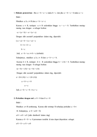1. Hukum pencoretan: Jika a + b = a + c maka b = c dan jika a + b = c + b maka a = c
Bukti :
Misalkan a, b, c ∊ R dan a + b = a + c
Karena a ∊ R, terdapat –a ∊ R sedemikian hingga –a + a = 0. Tambahkan masing-
masing ruas dengan –a sebagai berikut:
-a + (a + b) = -a + (a + c)
Dengan sifat asosiatif penjumlahan dalam ring, diperoleh:
(-a + a) + b = (-a + a) + c
0 + b = 0 + c
b = c
Jadi, a + b = a c ⇒ b = c (terbukti)
Selanjutnya, misalkan a, b, c ∊ R dan a + b = c + b.
Karena b ∊ R, terdapat –b ∊ R sedemikian hingga b + (-b) = 0. Tambahkan masing-
masing ruas dengan –b sebagai berikut:
(a + b) + (-b) = (c + b) + (-b)
Dengan sifat asosiatif penjumlahan dalam ring, diperoleh:
a + (b+(-b)) = c + (b+(-b))
a + 0 = c + 0
a = c
Jadi, a + b = c + b ⇒ a = c
2. Perkalian dengan nol: a∙ 0 = 0 dan 0∙ a = 0
Bukti :
Misalkan a ∊ R sembarang. Karena sifat tertutup R terhadap perkalian a ∙ 0 ∊
R. Selanjutnya, a∙ 0 = a∙(0 + 0)
a∙0 = a∙0 + a∙0 [sifat distributif dalam ring]
Karena a∙ 0 + 0 = a∙ 0 persamaan terakhir di atas dapat dinyatakan sebagai
a∙0 + 0 = a∙ 0 + a∙0
 