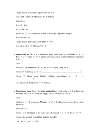 Dengan hukum pencoretan, diperolehlah 0 = a∙ 0.
Jadi, untuk setiap a ∊ R berlaku a∙0 = 0. (terbukti)
Selanjutnya,
0∙a = (0 + 0)a
0 ∙ a = 0∙a + 0.a
Karena 0∙a + 0 = 0∙a persamaan terakhir di atas dapat dinyatakan sebagai
0∙a + 0 = 0∙a + 0∙a
Dengan hukum pencoretan, diperolehlah 0 = 0∙a.
Jadi, untuk setiap a ∊ R berlaku 0∙a = 0
3. Ketunggalan nol: Jika e ∊ R sedemikian hingga untuk setiap a ∊ R berlaku a + e = a
dan e + a = a maka e = 0. [0 adalah satu-satunya unsur identitas terhadap penjumlahan
di R.]
Bukti:
Misalkan e ∊ R memenuhi a + e = a dan e + a = a untuk setiap a ∊ R.
Karena 0 ∊ R, berlaku: e + 0 = 0 ............................................................................... (1)
Karena 0 adalah unsur identitas terhadap penjumlahan, e + 0 = e
....................................(2)
Dari (1) dan (2), disimpulkan e = 0. (terbukti)
4. Ketunggalan unsur invers terhadap penjumlahan: Untuk setiap a ∊ R terdapat satu
dan hanya satu –a ∊ R sedemikian hingga a + (-a) = 0 dan (-a) + a = 0.
Bukti:
Misalkan a ∊ R sembarang. Misalkan –a, a* ∊ R adalah invers-invers dari a. Akan
dibuktikan
bahwa a* = -a.
Karena –a, a* ∊ R adalah invers-invers dari a, berlakulah (-a) + a = 0 dan a + a* = 0.
Dengan sifat asosiatif penjumlahan pada R, diperoleh:
(-a + a) + a* = -a + (a + a*)
 