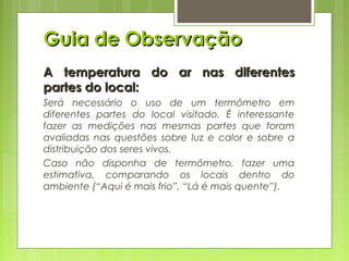 Guia de ObservaçãoGuia de Observação
A temperatura do ar nas diferentesA temperatura do ar nas diferentes
partes do local:partes do local:
Será necessário o uso de um termômetro em
diferentes partes do local visitado. É interessante
fazer as medições nas mesmas partes que foram
avaliadas nas questões sobre luz e calor e sobre a
distribuição dos seres vivos.
Caso não disponha de termômetro, fazer uma
estimativa, comparando os locais dentro do
ambiente (“Aqui é mais frio”, “Lá é mais quente”).
 