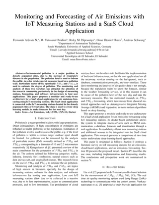 Monitoring and Forecasting of Air Emissions with
IoT Measuring Stations and a SaaS Cloud
Application
Fernando Ar´evalo N.∗, M. Tahasanul Ibrahim∗, Rizky M. Diprasetya∗, Omar Otoniel Flores†, Andreas Schwung∗
∗Department of Automation Technology
South Westphalia University of Applied Sciences, Germany
Email: {arevalo.fernando,schwung.andreas}@fh-swf.de
†Applied Sciences School
Universidad Tecnol´ogica de El Salvador, El Salvador
Email: omar.ﬂores@utec.edu.sv
Abstract—Environmental pollution is a major problem in
densely populated cities, due to the increase of respiratory
diseases in the population. The pollution level is used to inform
the public, in order to take special measures based on a pollution
scale. Particulate matter (PM), speciﬁcally PM10 and PM2.5, is
used to estimate the degree of pollution. The monitoring and
analysis of these two variables has attracted the attention of
the research community, particularly in the design of measuring
stations, forecasting, and software infrastructure to host user
applications. This paper proposes a modular and ready-to-use
architecture for a SaaS cloud application for air emissions fore-
casting using IoT measuring stations. The SaaS cloud application
is connected to the IoT measuring stations located in the densely
populated cities of El Salvador. The data is used to create deep
learning models, to make forecasts for the next day.
Index Terms—Air Emissions, IoT, LSTM, CNN-1D, Docker
I. INTRODUCTION
Pollution is a major problem in cities with large populations.
Direct consequences of high concentration of pollutants are
reﬂected in health problems in the population. Estimation of
the pollution level is used to assess the public, e.g. if the level
of pollution is within a certain range, outdoor sport should
be limited. Air pollution can be measured by the analysis
of particulate matter (PM), normally deﬁned as PM10 and
PM2.5 corresponding to a diameter of 10 and 2.5 micrometers
respectively [1]. Karagulian et al. [1] presented a review of the
main contributors for the generation of PM10 and PM2.5 in
the air. The authors deﬁned the following categories: trafﬁc,
industry, domestic fuel combustion, natural sources such as
dust and sea salt, and unspeciﬁed sources. This research focus
on the use of PM10 and PM2.5 to estimate the air pollution.
Monitoring and Analysis of PM10 and PM2.5 are topics
of high interest in literature, specially for the design of
measuring stations, software for data analysis, and software
infrastructure for hosting user applications. Low cost IoT
measuring stations allow data to be collected in a massive
way, due to its fast implementation, access to communication
protocols, and its low investment. The proliferation of cloud
services have, on the other side, facilitated the implementation
of back-end infrastructures, so that the user application has all
the necessary services running on the background, such as
database, communication protocols, and user interface. These
days monitoring and analysis of air quality data is not enough,
because the population wants to know the forecast, similar
to the weather forecasting service, so in this manner it can
be aware of the pollution level of the next day and take the
necessary measures. This has motivated research on PM10
and PM2.5 forecasting, which have moved from classical sta-
tistical approaches such as Autoregressive Integrated Moving
Average (ARIMA) and regression, to more modern algorithms
based on deep learning.
This paper proposes a modular and ready-to-use architecture
for a SaaS cloud application for air emissions forecasting using
IoT measuring stations. Its docker-based architecture allows
the system to integrate micro-services such as M2M com-
munication, a database, forecasts and visualisation through a
web application. Its modularity allows new measuring stations
and additional sensors to be integrated into the SaaS cloud
application. This research presents a comparison of two time
series multivariate deep-learning-based approaches.
This paper is structured as follows: Section II portrays a
literature survey on IoT measuring stations for air emissions,
cloud-based applications, and air emissions forecasting. Sec-
tion III presents the proposed model. Section IV describes the
use case, including implementation and forecasting results.
The conclusions and prospective work are summarised in
section V.
II. RELATED WORK
Liu et al. [2] proposed an IoT microcontroller-based solution
for the measurement of PM2.5, PM10, NO, SO2. The real
time air quality monitoring system used Long Range (LoRa)
technology to communicate with the control centre. Venkata-
narayanan et al. [3] proposed a smart bicycle application for
 