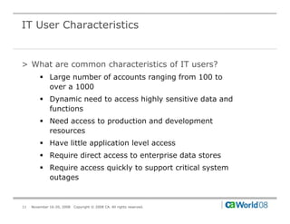 IT User Characteristics


> What are common characteristics of IT users?
         ! Large number of accounts ranging from 100 to
           over a 1000
         ! Dynamic need to access highly sensitive data and
           functions
         ! Need access to production and development
           resources
         ! Have little application level access
         ! Require direct access to enterprise data stores
         ! Require access quickly to support critical system
           outages


11   November 16-20, 2008   Copyright © 2008 CA. All rights reserved.
 