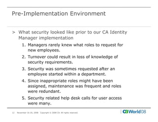 Pre-Implementation Environment


> What security looked like prior to our CA Identity
  Manager implementation
         1. Managers rarely knew what roles to request for
            new employees.
         2. Turnover could result in loss of knowledge of
            security requirements.
                 it      i     t
         3. Security was sometimes requested after an
            employee started within a department.
         4. Since inappropriate roles might have been
            assigned, maintenance was frequent and roles
            were redundant.
         5. Security related help desk calls for user access
            were many.

12   November 16-20, 2008   Copyright © 2008 CA. All rights reserved.
 