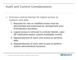 Audit and Control Considerations


> Common control themes for logical access to
  systems and data
         1. Requests for new or modified access must be
            documented and authorized by management prior
            to production activation.
         2. Logical access is removed in a timely fashion, upon
            HR notification and/or system availability events.
         3. Appropriateness of users with access to sensitive
            data.
         4. Appropriateness of users with access to perform
            system administrative functions.



13   November 16-20, 2008   Copyright © 2008 CA. All rights reserved.
 