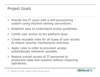 Project Goals


> Provide the IT users with a self-provisioning
  system using intuitive naming conventions.
> Establish easy to understand access guidelines.
> Certify user access to the platform level.
> C
  Create reusable roles f all types of user access
              bl     l for ll        f
  to reduce security maintenance activities.
> Apply rules in order to provision access
  automatically whenever possible.
> Reduce overall access of IT personnel to
  production data and systems without impacting
  operations.

15   November 16-20, 2008   Copyright © 2008 CA. All rights reserved.
 