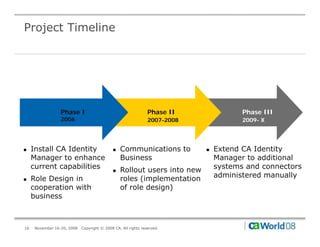 Project Timeline




                  Phase I                                       Phase II               Phase III
                  2006                                          2007-2008              2009- X




"    Install CA Identity                     "   Communications to          "   Extend CA Identity
     Manager to enhance                          Business                       Manager to additional
     current capabilities                    "   Rollout users into new         systems and connectors
"    Role Design in                              roles (implementation          administered manually
     cooperation with                            of role design)
     business



16    November 16-20, 2008   Copyright © 2008 CA. All rights reserved.
 