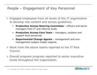 People – Engagement of Key Personnel

> Engaged employees from all levels of the IT organization
  to develop role content and access guidelines.
       !     Production Access Steering Committee – officers and senior
             managers from IT and Internal Audit.
       !     Production Access Core Team – managers, auditors and
             support level personnel.
       !     Departmental Change Agents – management and non-
             management subject matter experts.

> Work from the above teams reported to the IT Risk
  Council.

> Overall program progress reported to senior executive
  levels throughout the organization.


19   November 16-20, 2008   Copyright © 2008 CA. All rights reserved.
 