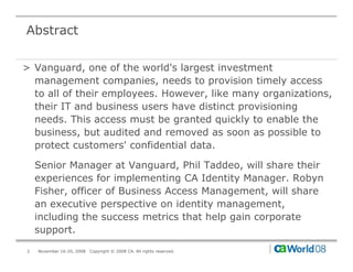 Abstract

> Vanguard, one of the world's largest investment
  management companies, needs to provision timely access
  to all of their employees. However, like many organizations,
  their IT and business users have distinct provisioning
  needs. This access must be granted quickly to enable the
  business, but audited and removed as soon as possible to
            ,                                     p
  protect customers' confidential data.

    Senior Manager at Vanguard, Phil Taddeo, will share their
    experiences for implementing CA Identity Manager. Robyn
    Fisher, officer of Business Access Management, will share
    an executive perspective on identity management,
    including the success metrics that help gain corporate
    support.

2   November 16-20, 2008   Copyright © 2008 CA. All rights reserved.
 